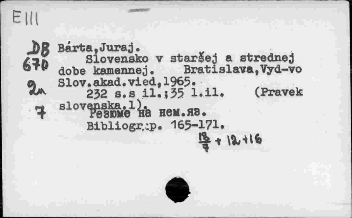 ﻿J>8 6?»
За
Ч
Barta,Juraj.
Slovensko V starsej a strednej dobe kamennej. Bratislava,Vyd-vo Slov.akad.vied,1965»
232 s.s il.;35 l.il. (Pravek slovenska. 1). „„„ __
Резюме на нем.яз.
Bibiiogr.'.p. 165-171.